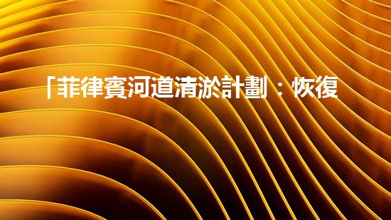 「菲律賓河道清淤計劃：恢復(fù)自然之美，保護水資源」
